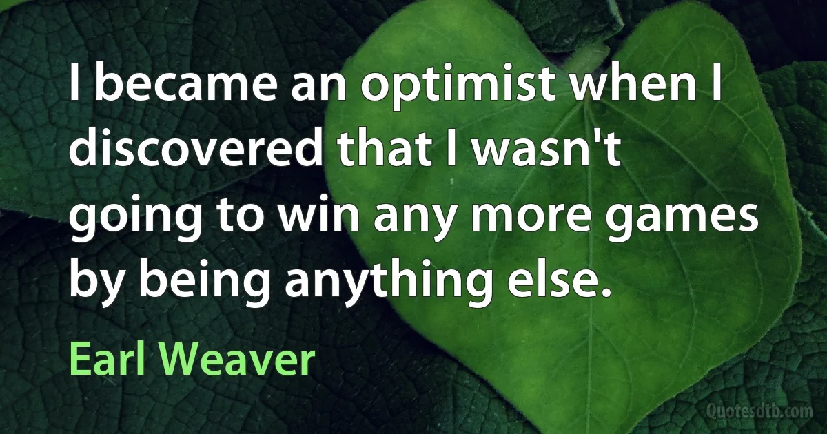 I became an optimist when I discovered that I wasn't going to win any more games by being anything else. (Earl Weaver)