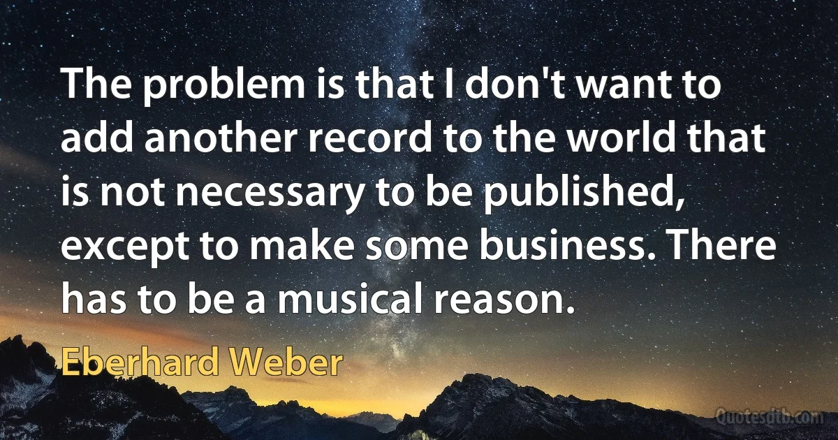 The problem is that I don't want to add another record to the world that is not necessary to be published, except to make some business. There has to be a musical reason. (Eberhard Weber)