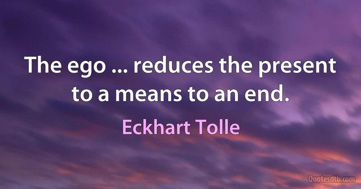 The ego ... reduces the present to a means to an end. (Eckhart Tolle)