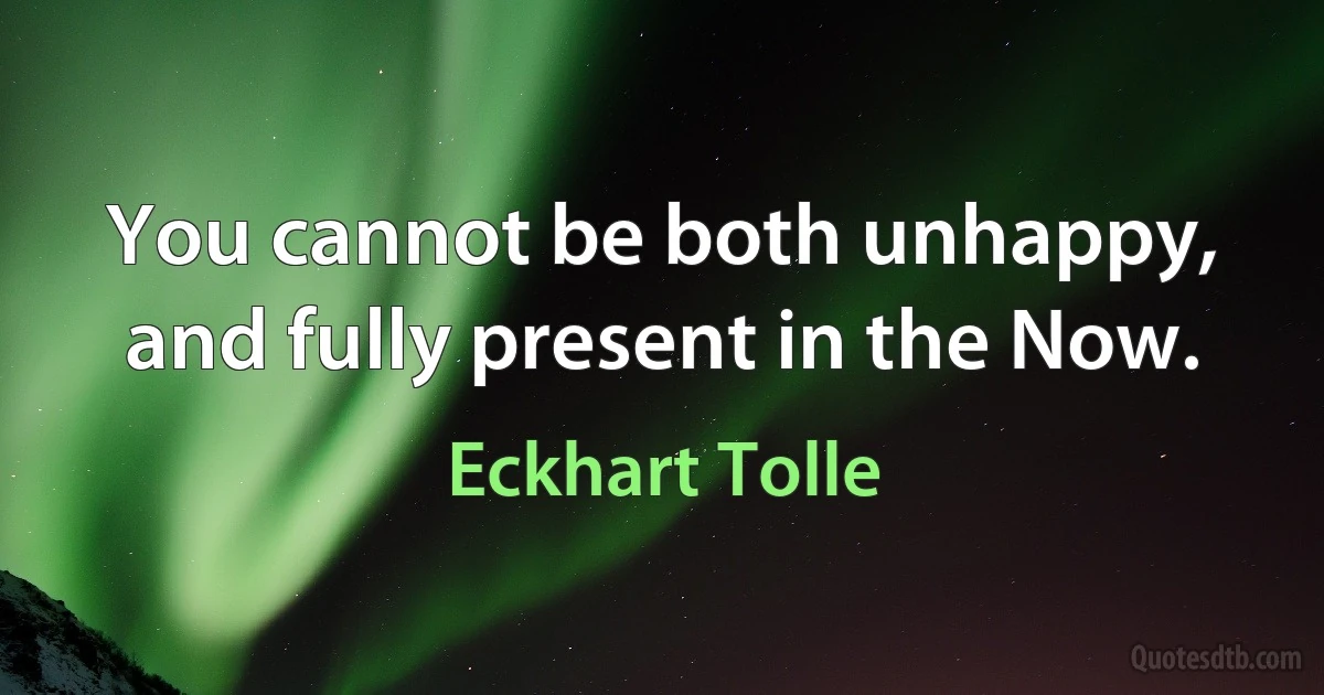 You cannot be both unhappy, and fully present in the Now. (Eckhart Tolle)