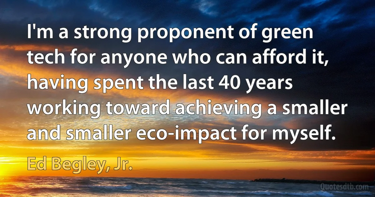 I'm a strong proponent of green tech for anyone who can afford it, having spent the last 40 years working toward achieving a smaller and smaller eco-impact for myself. (Ed Begley, Jr.)