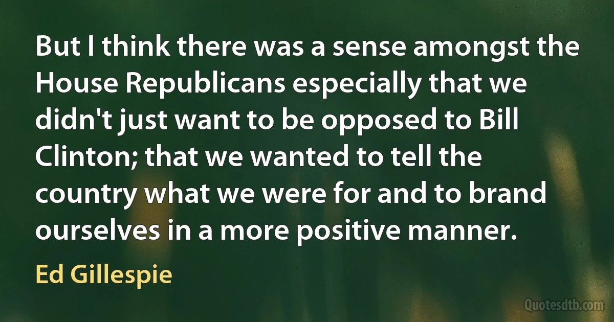 But I think there was a sense amongst the House Republicans especially that we didn't just want to be opposed to Bill Clinton; that we wanted to tell the country what we were for and to brand ourselves in a more positive manner. (Ed Gillespie)