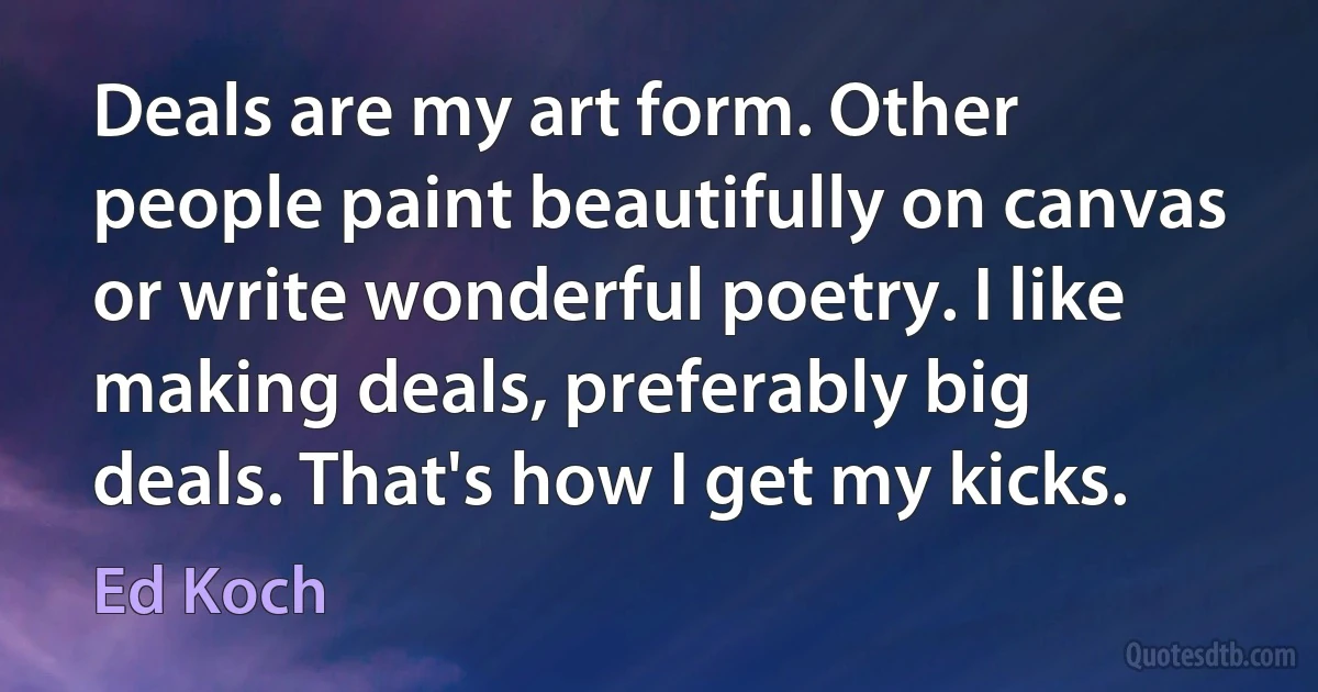 Deals are my art form. Other people paint beautifully on canvas or write wonderful poetry. I like making deals, preferably big deals. That's how I get my kicks. (Ed Koch)