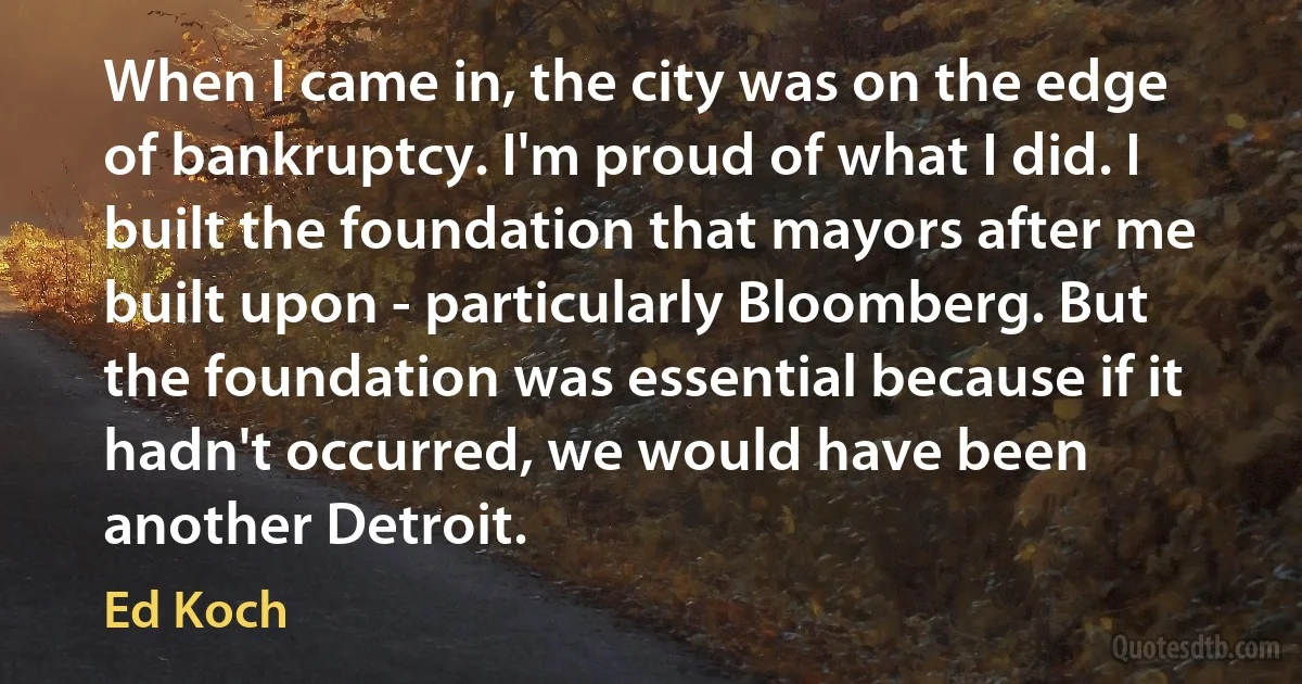 When I came in, the city was on the edge of bankruptcy. I'm proud of what I did. I built the foundation that mayors after me built upon - particularly Bloomberg. But the foundation was essential because if it hadn't occurred, we would have been another Detroit. (Ed Koch)