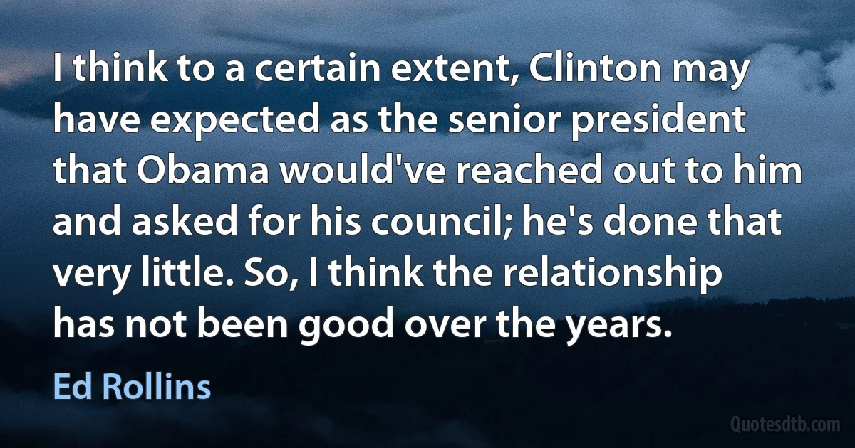 I think to a certain extent, Clinton may have expected as the senior president that Obama would've reached out to him and asked for his council; he's done that very little. So, I think the relationship has not been good over the years. (Ed Rollins)