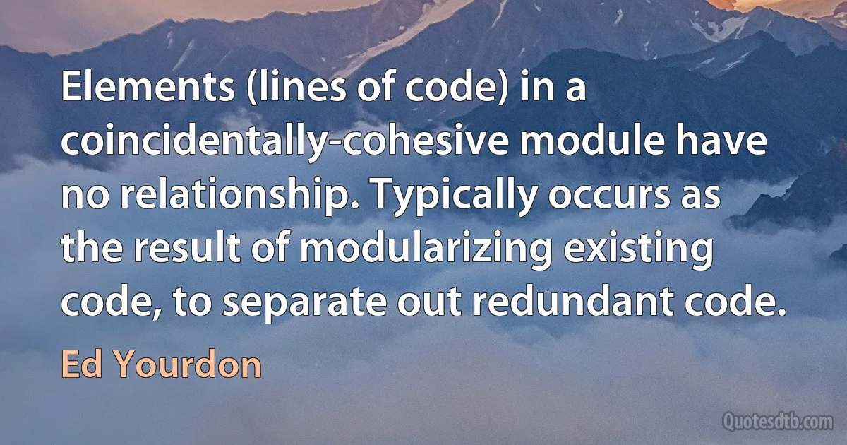 Elements (lines of code) in a coincidentally-cohesive module have no relationship. Typically occurs as the result of modularizing existing code, to separate out redundant code. (Ed Yourdon)