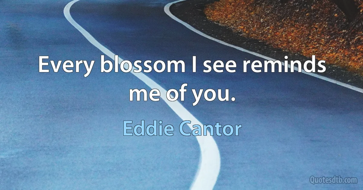 Every blossom I see reminds me of you. (Eddie Cantor)