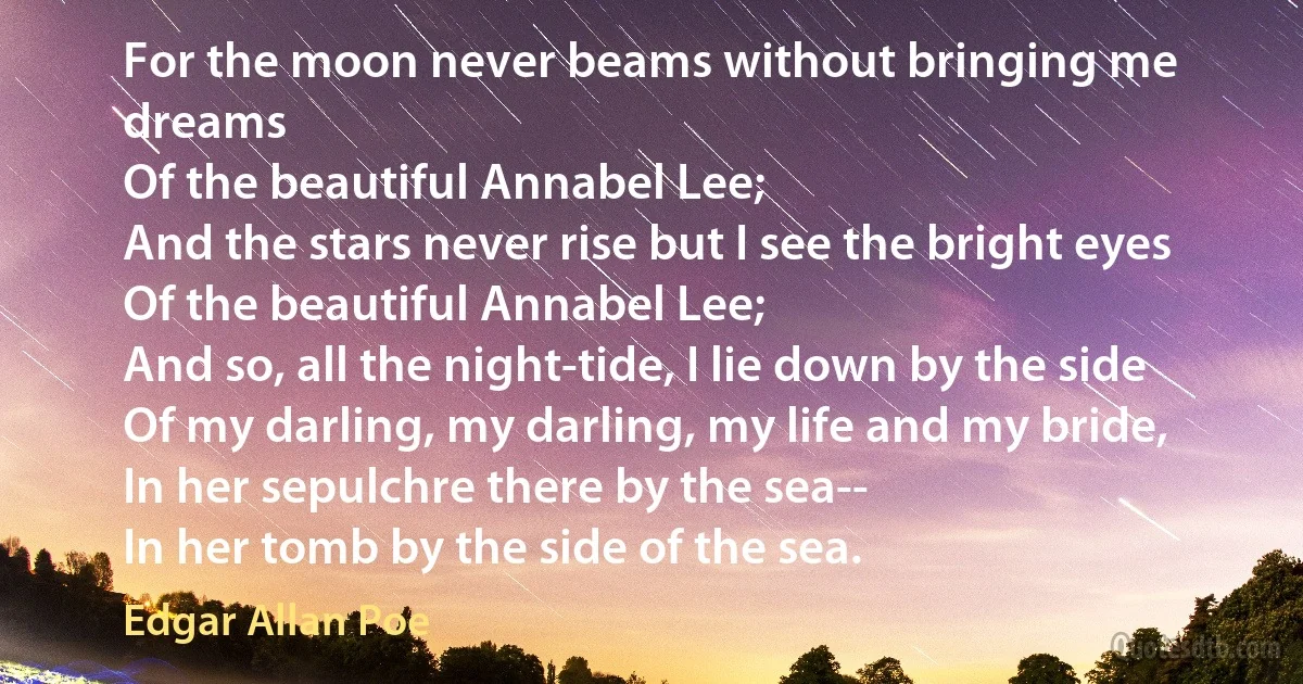 For the moon never beams without bringing me dreams
Of the beautiful Annabel Lee;
And the stars never rise but I see the bright eyes
Of the beautiful Annabel Lee;
And so, all the night-tide, I lie down by the side
Of my darling, my darling, my life and my bride,
In her sepulchre there by the sea--
In her tomb by the side of the sea. (Edgar Allan Poe)