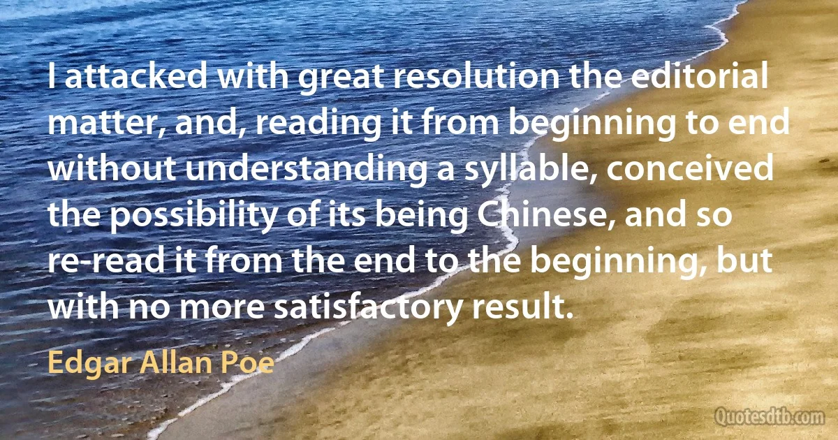 I attacked with great resolution the editorial matter, and, reading it from beginning to end without understanding a syllable, conceived the possibility of its being Chinese, and so re-read it from the end to the beginning, but with no more satisfactory result. (Edgar Allan Poe)