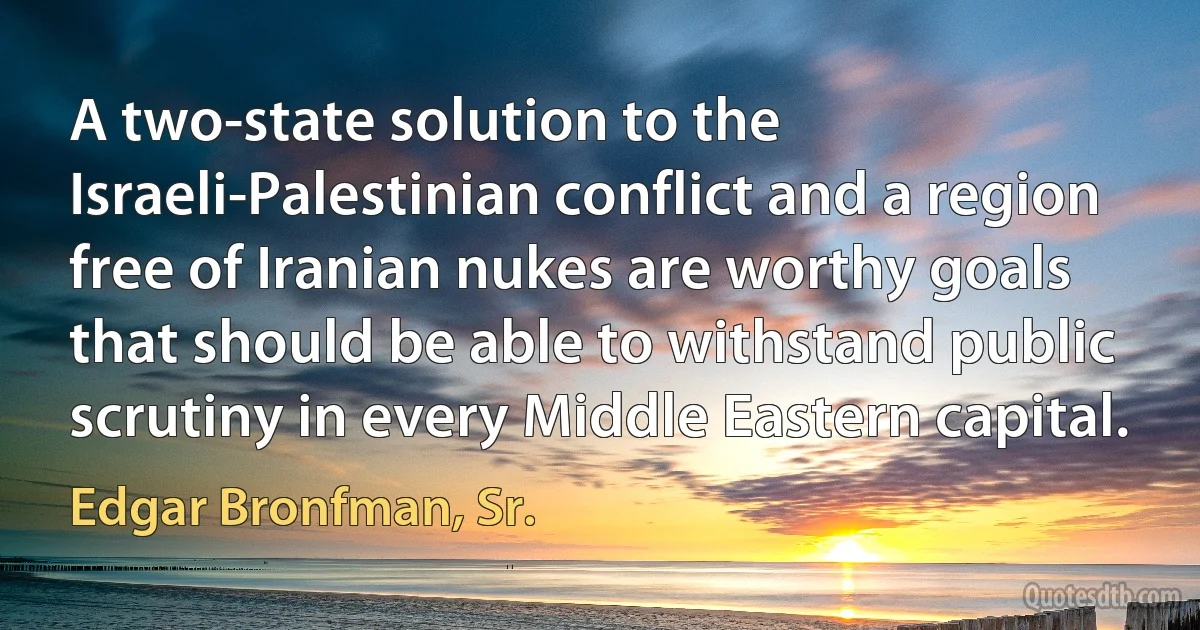 A two-state solution to the Israeli-Palestinian conflict and a region free of Iranian nukes are worthy goals that should be able to withstand public scrutiny in every Middle Eastern capital. (Edgar Bronfman, Sr.)