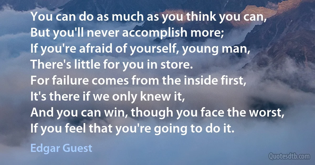 You can do as much as you think you can,
But you'll never accomplish more;
If you're afraid of yourself, young man,
There's little for you in store.
For failure comes from the inside first,
It's there if we only knew it,
And you can win, though you face the worst,
If you feel that you're going to do it. (Edgar Guest)