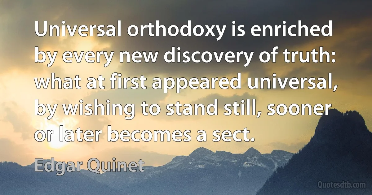 Universal orthodoxy is enriched by every new discovery of truth: what at first appeared universal, by wishing to stand still, sooner or later becomes a sect. (Edgar Quinet)