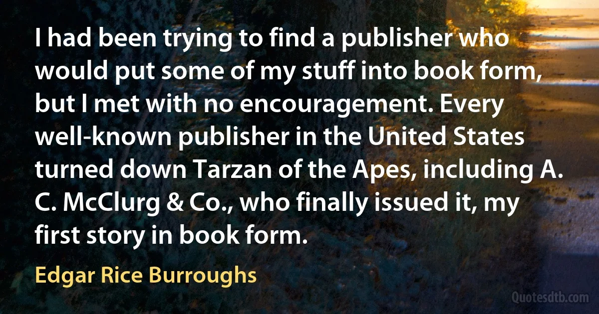 I had been trying to find a publisher who would put some of my stuff into book form, but I met with no encouragement. Every well-known publisher in the United States turned down Tarzan of the Apes, including A. C. McClurg & Co., who finally issued it, my first story in book form. (Edgar Rice Burroughs)