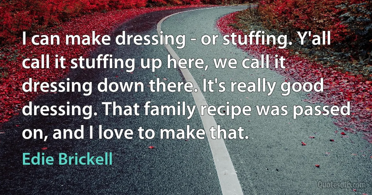 I can make dressing - or stuffing. Y'all call it stuffing up here, we call it dressing down there. It's really good dressing. That family recipe was passed on, and I love to make that. (Edie Brickell)