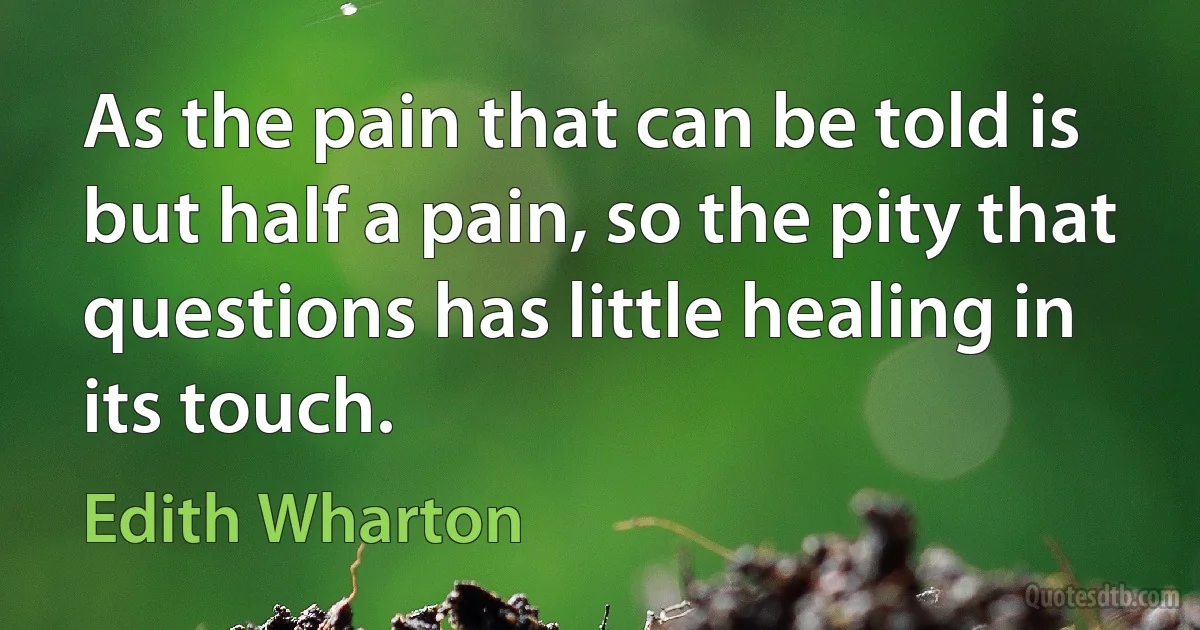 As the pain that can be told is but half a pain, so the pity that questions has little healing in its touch. (Edith Wharton)