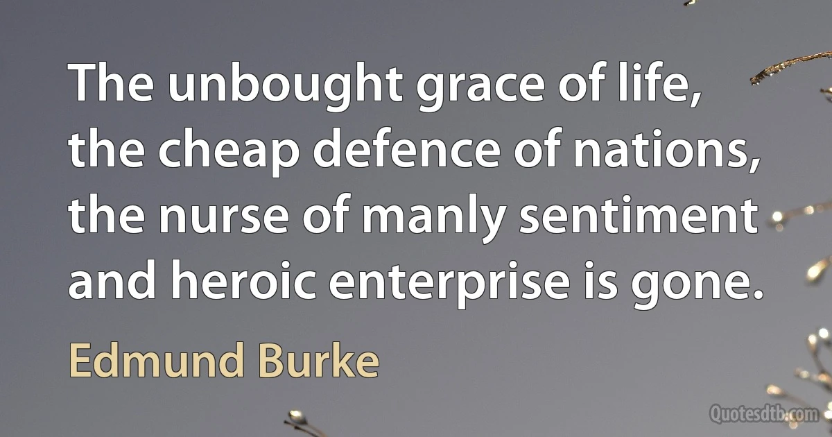 The unbought grace of life, the cheap defence of nations, the nurse of manly sentiment and heroic enterprise is gone. (Edmund Burke)