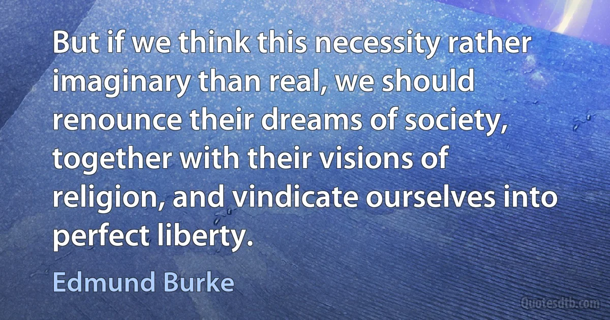 But if we think this necessity rather imaginary than real, we should renounce their dreams of society, together with their visions of religion, and vindicate ourselves into perfect liberty. (Edmund Burke)