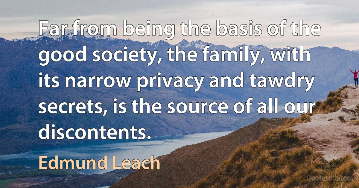 Far from being the basis of the good society, the family, with its narrow privacy and tawdry secrets, is the source of all our discontents. (Edmund Leach)