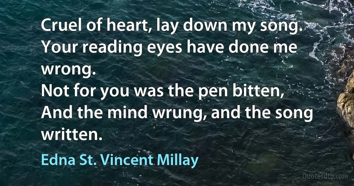 Cruel of heart, lay down my song.
Your reading eyes have done me wrong.
Not for you was the pen bitten,
And the mind wrung, and the song written. (Edna St. Vincent Millay)