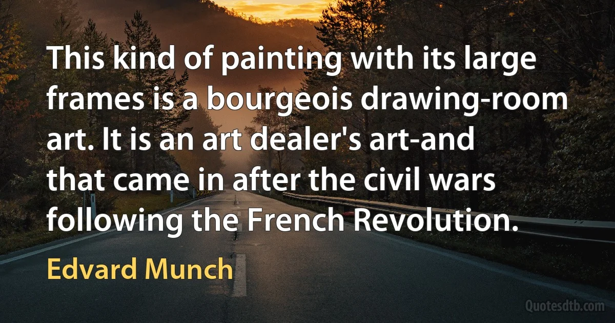 This kind of painting with its large frames is a bourgeois drawing-room art. It is an art dealer's art-and that came in after the civil wars following the French Revolution. (Edvard Munch)