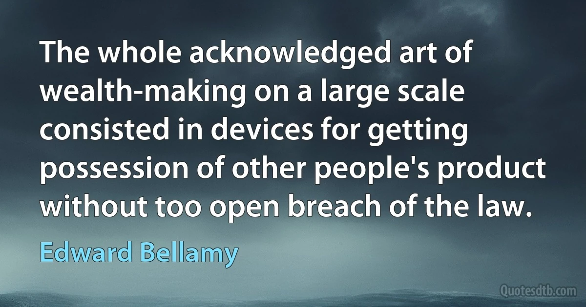 The whole acknowledged art of wealth-making on a large scale consisted in devices for getting possession of other people's product without too open breach of the law. (Edward Bellamy)