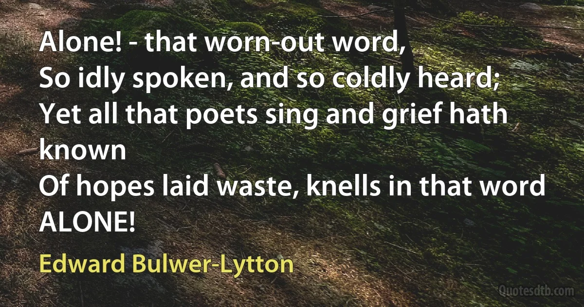 Alone! - that worn-out word,
So idly spoken, and so coldly heard;
Yet all that poets sing and grief hath known
Of hopes laid waste, knells in that word ALONE! (Edward Bulwer-Lytton)