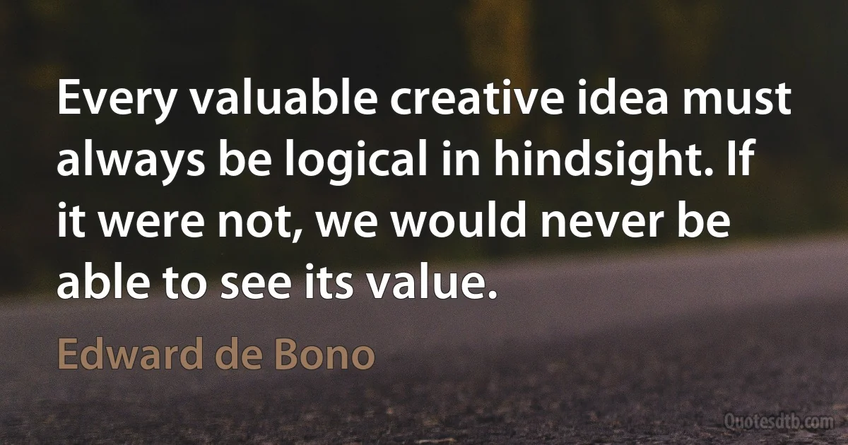 Every valuable creative idea must always be logical in hindsight. If it were not, we would never be able to see its value. (Edward de Bono)