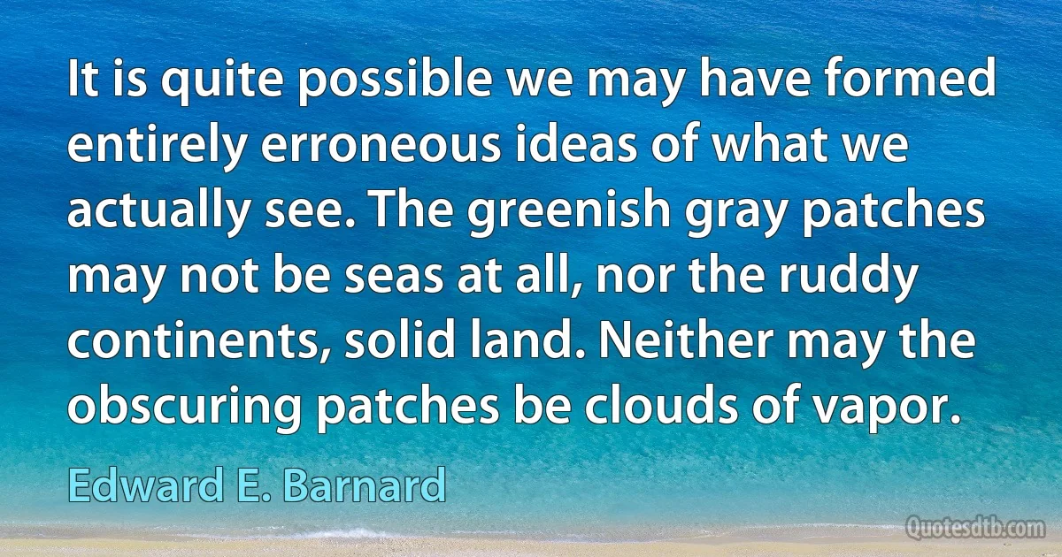 It is quite possible we may have formed entirely erroneous ideas of what we actually see. The greenish gray patches may not be seas at all, nor the ruddy continents, solid land. Neither may the obscuring patches be clouds of vapor. (Edward E. Barnard)