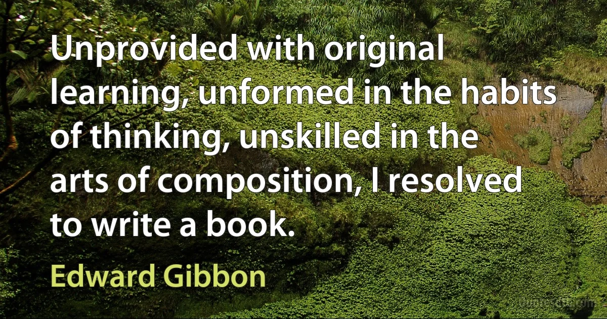 Unprovided with original learning, unformed in the habits of thinking, unskilled in the arts of composition, I resolved to write a book. (Edward Gibbon)