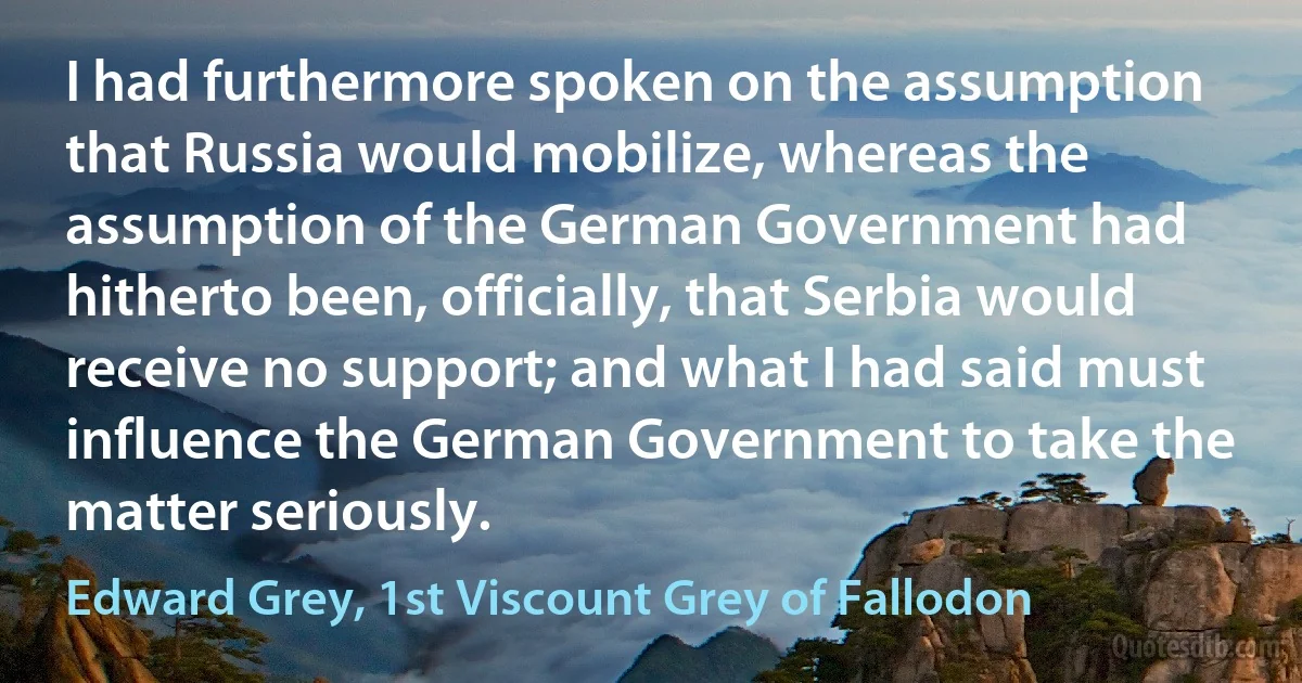 I had furthermore spoken on the assumption that Russia would mobilize, whereas the assumption of the German Government had hitherto been, officially, that Serbia would receive no support; and what I had said must influence the German Government to take the matter seriously. (Edward Grey, 1st Viscount Grey of Fallodon)