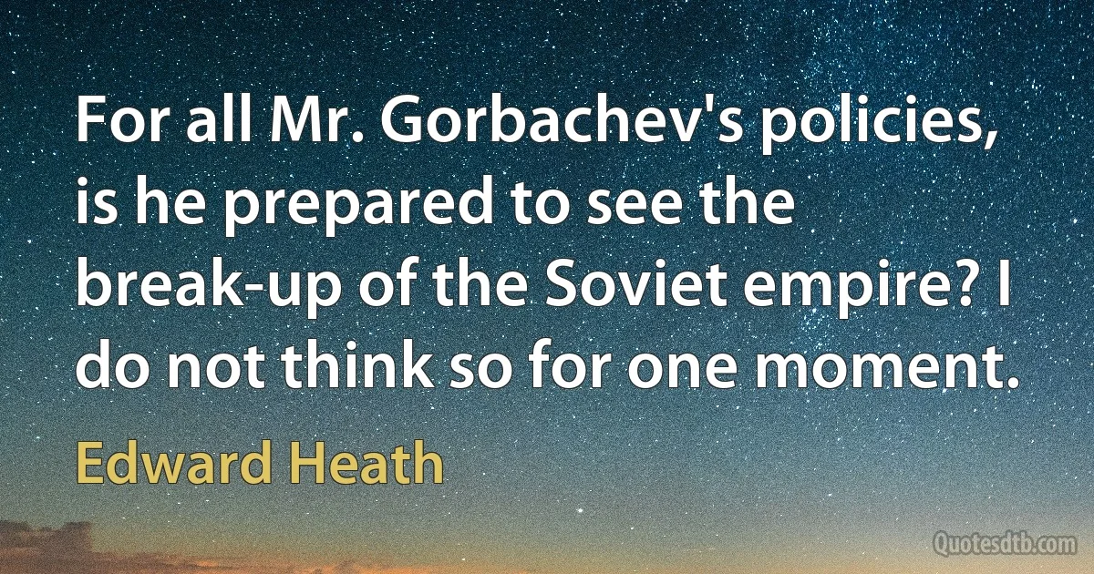 For all Mr. Gorbachev's policies, is he prepared to see the break-up of the Soviet empire? I do not think so for one moment. (Edward Heath)