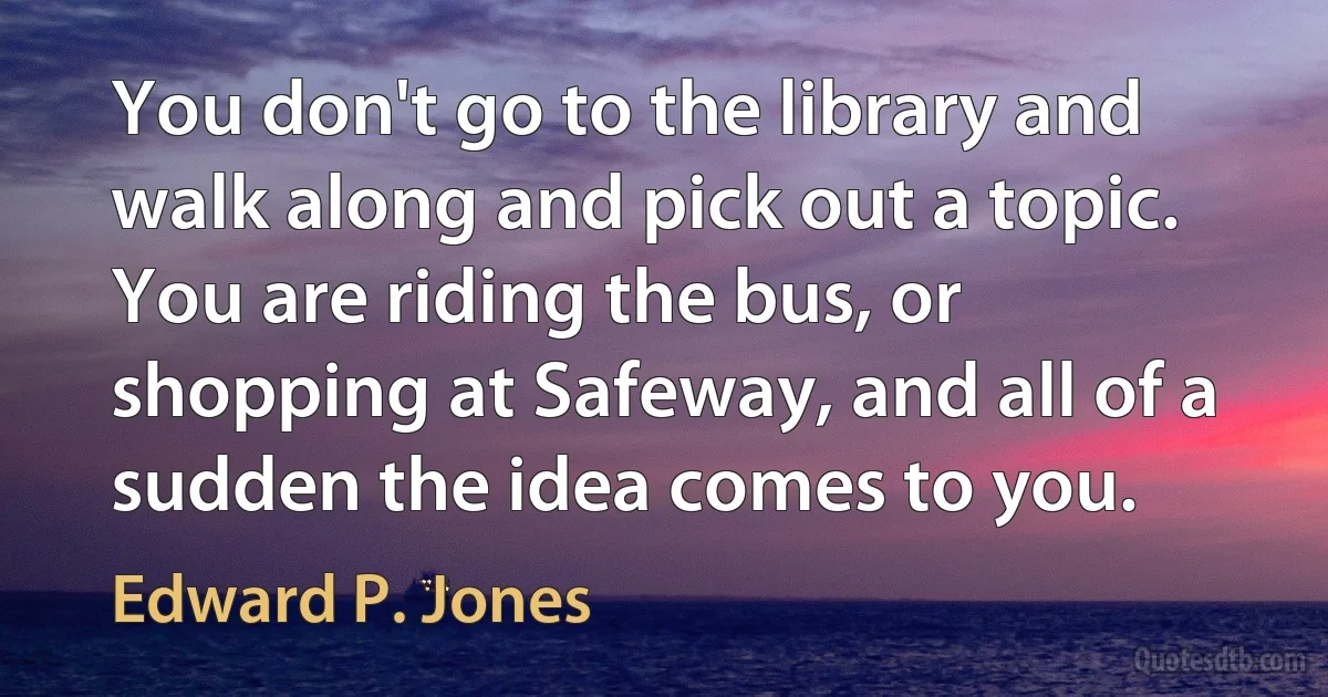 You don't go to the library and walk along and pick out a topic. You are riding the bus, or shopping at Safeway, and all of a sudden the idea comes to you. (Edward P. Jones)