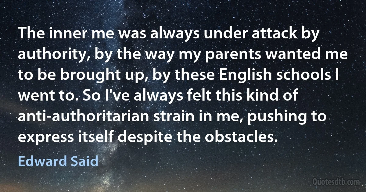 The inner me was always under attack by authority, by the way my parents wanted me to be brought up, by these English schools I went to. So I've always felt this kind of anti-authoritarian strain in me, pushing to express itself despite the obstacles. (Edward Said)