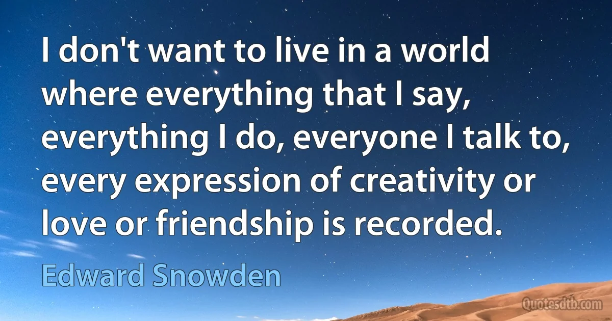 I don't want to live in a world where everything that I say, everything I do, everyone I talk to, every expression of creativity or love or friendship is recorded. (Edward Snowden)