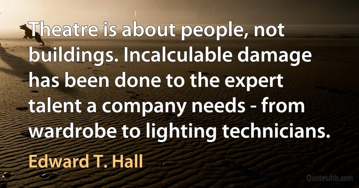 Theatre is about people, not buildings. Incalculable damage has been done to the expert talent a company needs - from wardrobe to lighting technicians. (Edward T. Hall)