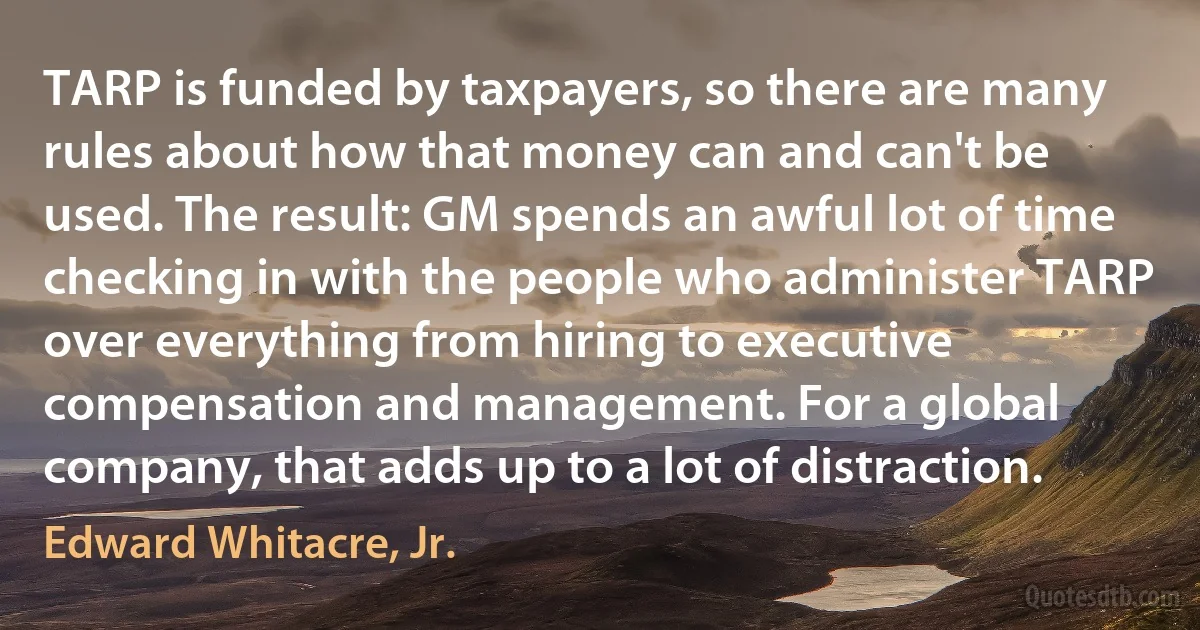 TARP is funded by taxpayers, so there are many rules about how that money can and can't be used. The result: GM spends an awful lot of time checking in with the people who administer TARP over everything from hiring to executive compensation and management. For a global company, that adds up to a lot of distraction. (Edward Whitacre, Jr.)