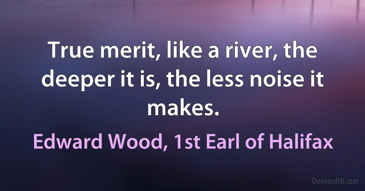 True merit, like a river, the deeper it is, the less noise it makes. (Edward Wood, 1st Earl of Halifax)