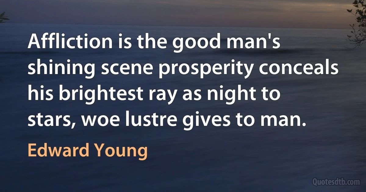 Affliction is the good man's shining scene prosperity conceals his brightest ray as night to stars, woe lustre gives to man. (Edward Young)