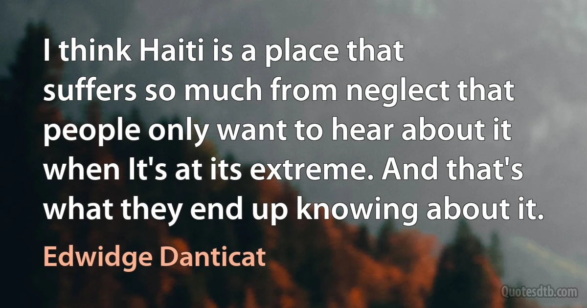 I think Haiti is a place that suffers so much from neglect that people only want to hear about it when It's at its extreme. And that's what they end up knowing about it. (Edwidge Danticat)