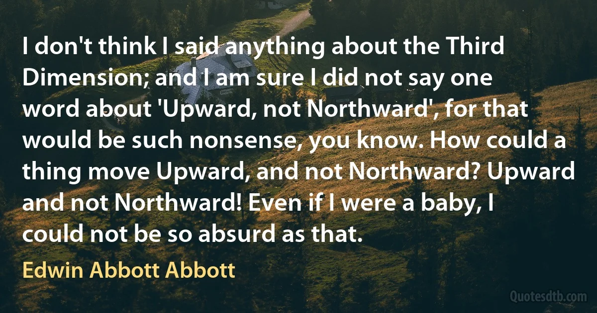 I don't think I said anything about the Third Dimension; and I am sure I did not say one word about 'Upward, not Northward', for that would be such nonsense, you know. How could a thing move Upward, and not Northward? Upward and not Northward! Even if I were a baby, I could not be so absurd as that. (Edwin Abbott Abbott)