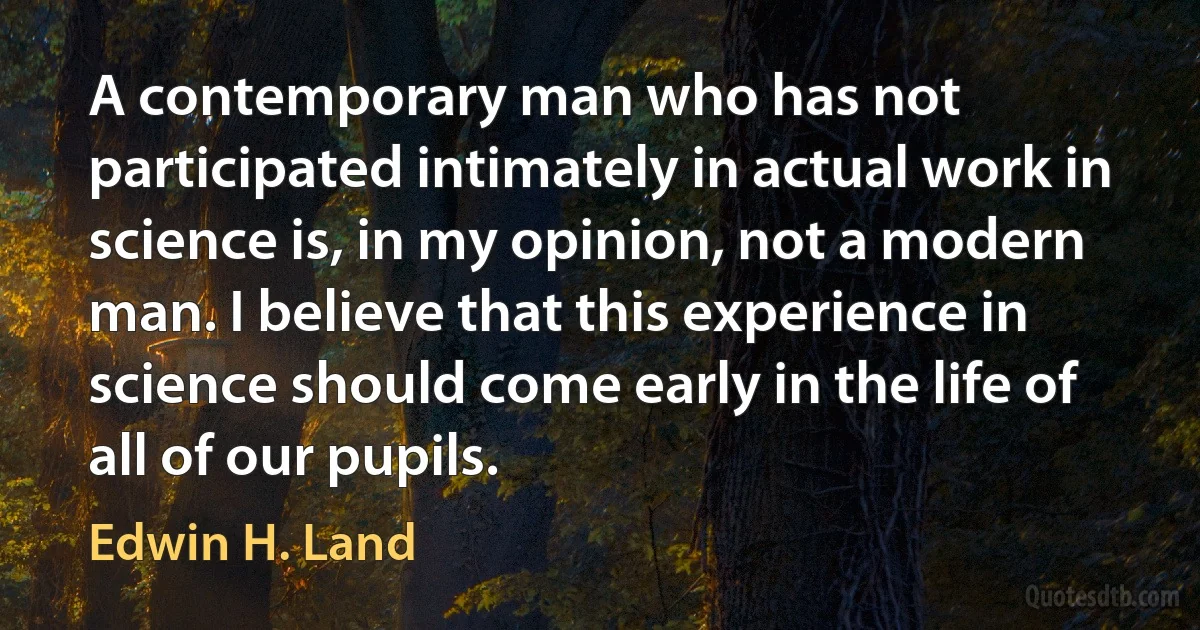 A contemporary man who has not participated intimately in actual work in science is, in my opinion, not a modern man. I believe that this experience in science should come early in the life of all of our pupils. (Edwin H. Land)