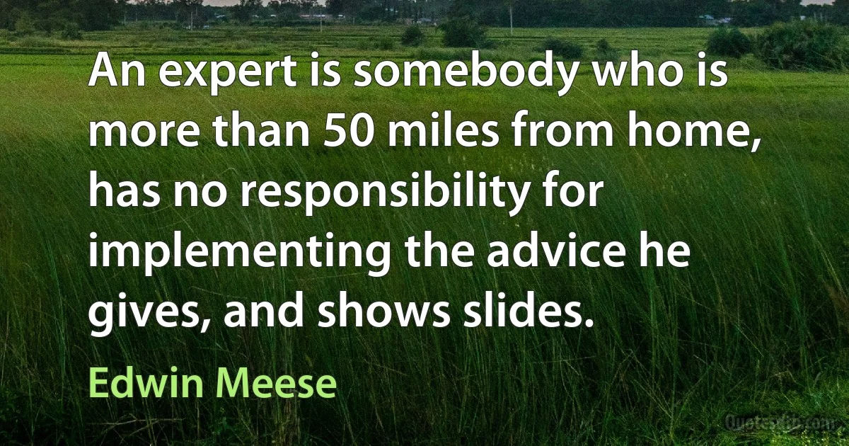 An expert is somebody who is more than 50 miles from home, has no responsibility for implementing the advice he gives, and shows slides. (Edwin Meese)