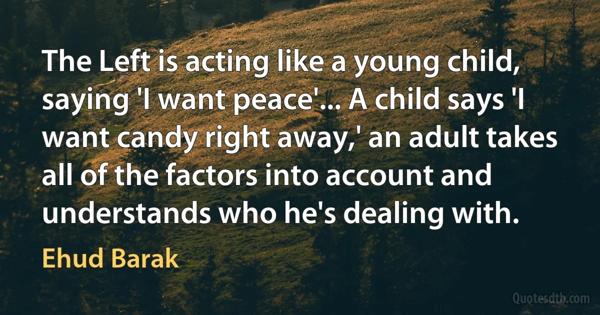 The Left is acting like a young child, saying 'I want peace'... A child says 'I want candy right away,' an adult takes all of the factors into account and understands who he's dealing with. (Ehud Barak)