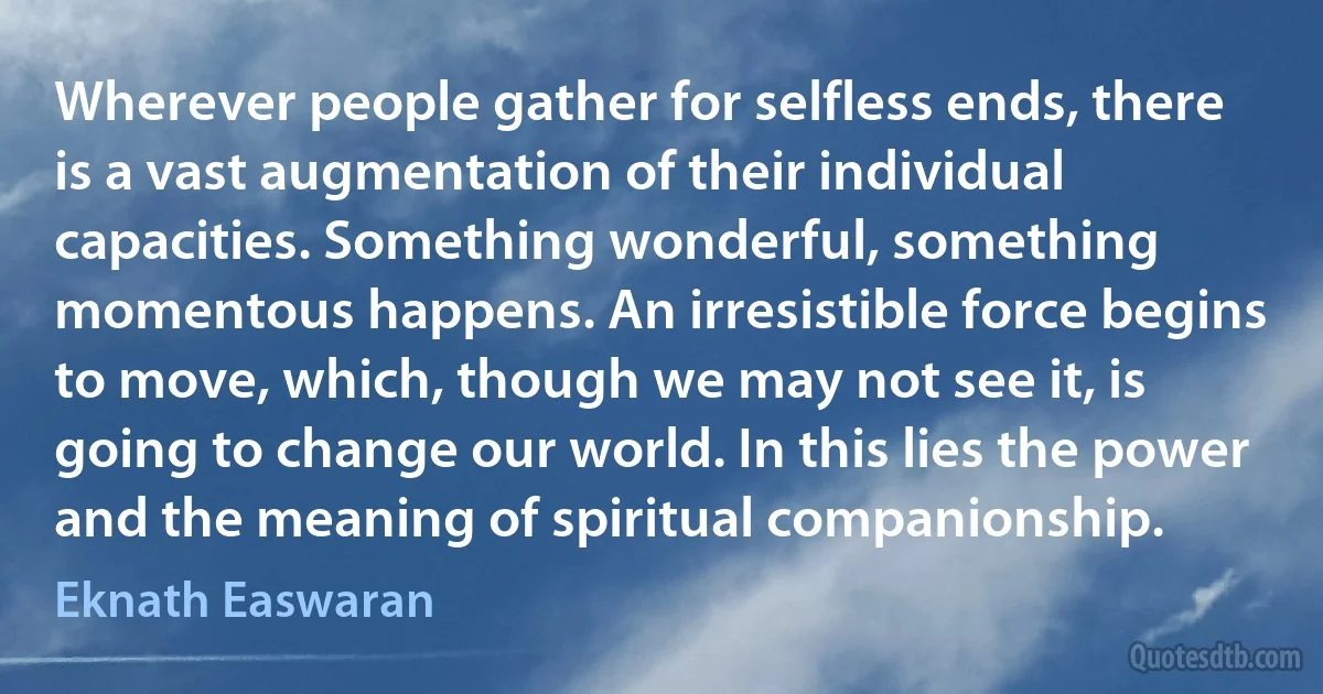 Wherever people gather for selfless ends, there is a vast augmentation of their individual capacities. Something wonderful, something momentous happens. An irresistible force begins to move, which, though we may not see it, is going to change our world. In this lies the power and the meaning of spiritual companionship. (Eknath Easwaran)