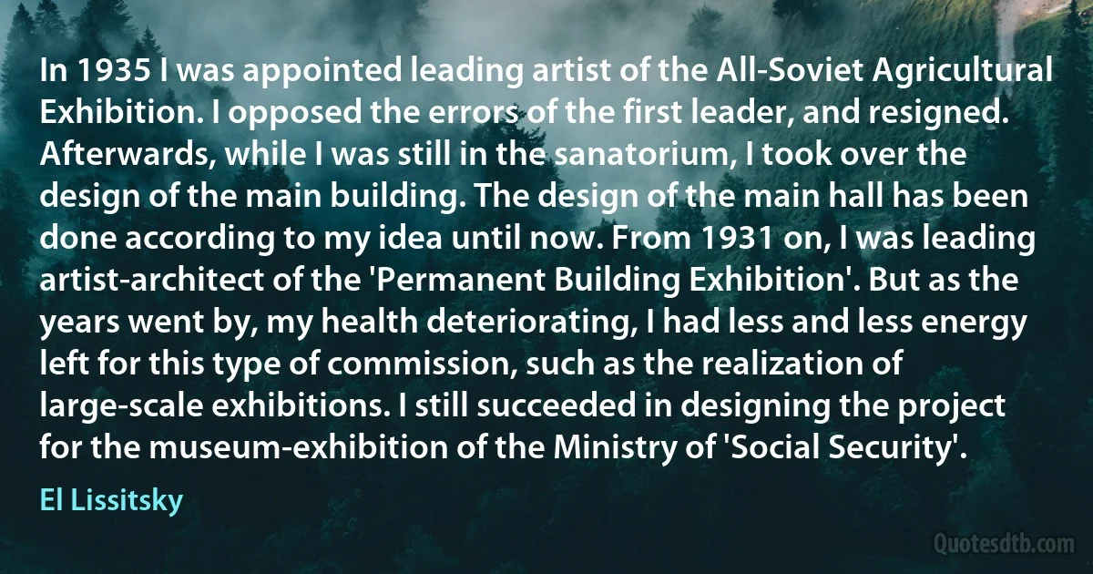 In 1935 I was appointed leading artist of the All-Soviet Agricultural Exhibition. I opposed the errors of the first leader, and resigned. Afterwards, while I was still in the sanatorium, I took over the design of the main building. The design of the main hall has been done according to my idea until now. From 1931 on, I was leading artist-architect of the 'Permanent Building Exhibition'. But as the years went by, my health deteriorating, I had less and less energy left for this type of commission, such as the realization of large-scale exhibitions. I still succeeded in designing the project for the museum-exhibition of the Ministry of 'Social Security'. (El Lissitsky)