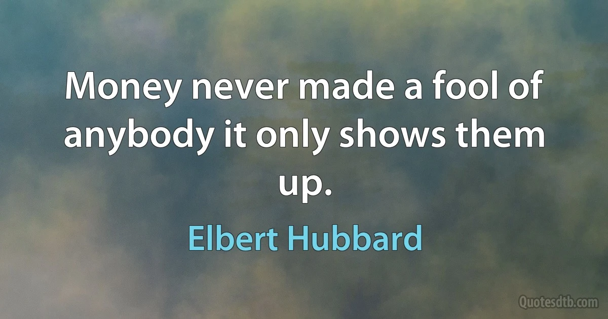 Money never made a fool of anybody it only shows them up. (Elbert Hubbard)