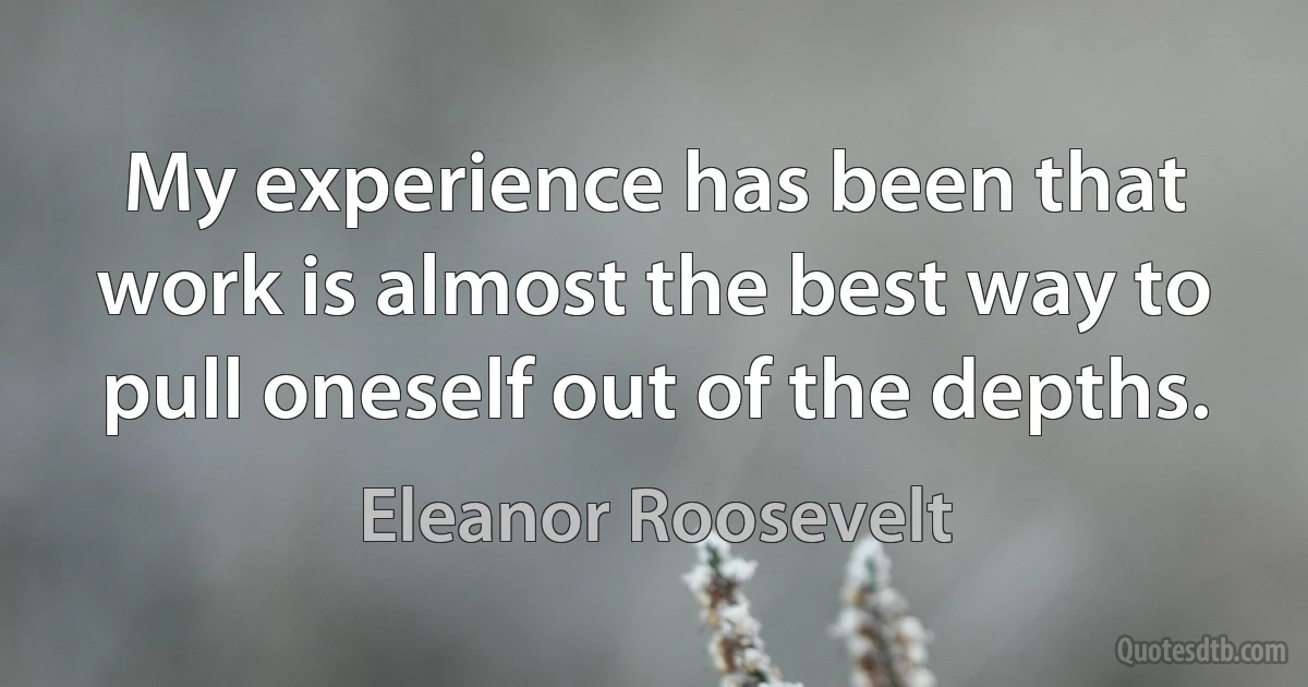 My experience has been that work is almost the best way to pull oneself out of the depths. (Eleanor Roosevelt)