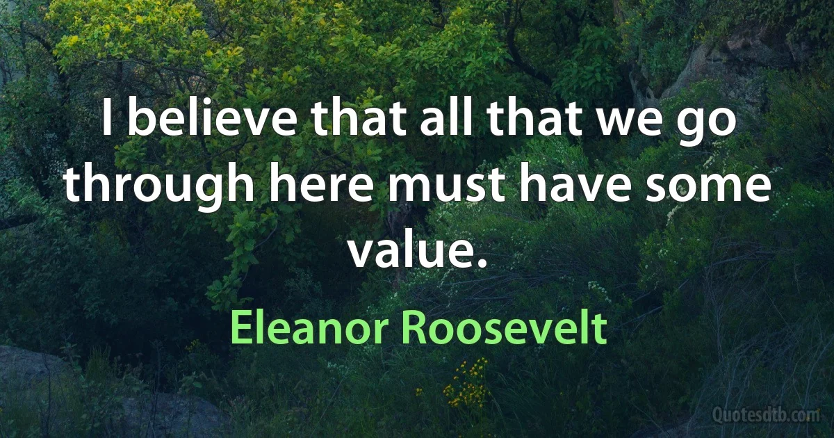 I believe that all that we go through here must have some value. (Eleanor Roosevelt)