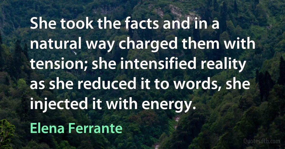 She took the facts and in a natural way charged them with tension; she intensified reality as she reduced it to words, she injected it with energy. (Elena Ferrante)