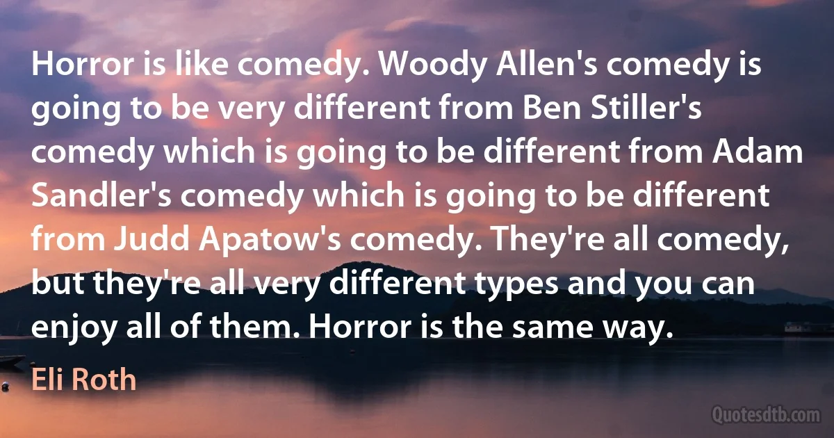 Horror is like comedy. Woody Allen's comedy is going to be very different from Ben Stiller's comedy which is going to be different from Adam Sandler's comedy which is going to be different from Judd Apatow's comedy. They're all comedy, but they're all very different types and you can enjoy all of them. Horror is the same way. (Eli Roth)